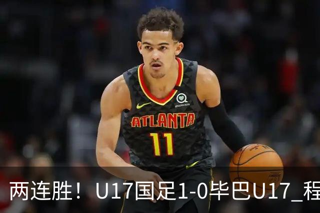 两连胜！U17国足1-0毕巴U17 程晟涵连场头球破门制胜赵松源中楣